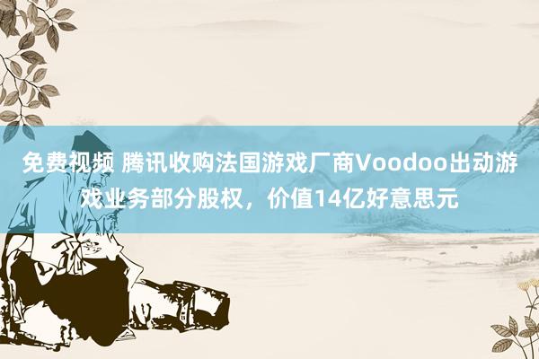 免费视频 腾讯收购法国游戏厂商Voodoo出动游戏业务部分股