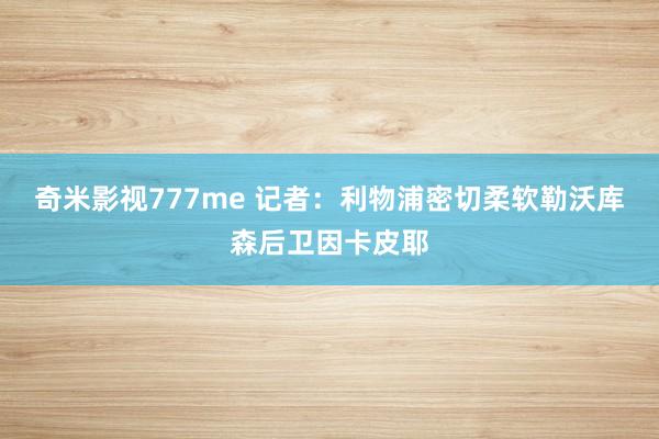 奇米影视777me 记者：利物浦密切柔软勒沃库森后卫因卡皮耶