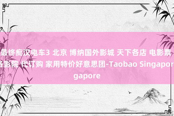 最终痴汉电车3 北京 博纳国外影城 天下各店 电影票 各影院 代订购 家用特价好意思团-Taobao Singapore