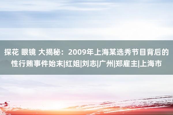 探花 眼镜 大揭秘：2009年上海某选秀节目背后的性行贿事件始末|红姐|刘志|广州|郑雇主|上海市