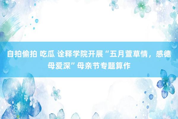 自拍偷拍 吃瓜 诠释学院开展“五月萱草情，感德母爱深”母亲节专题算作