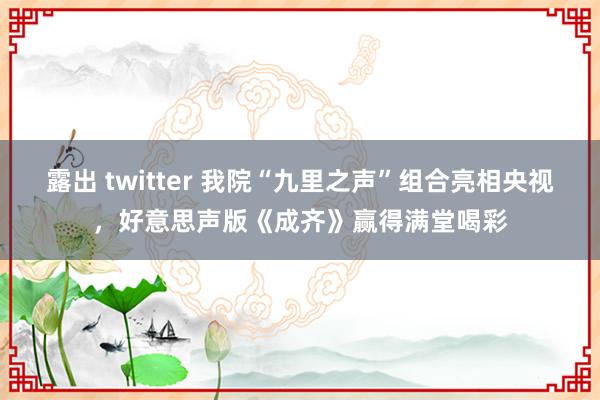 露出 twitter 我院“九里之声”组合亮相央视，好意思声版《成齐》赢得满堂喝彩