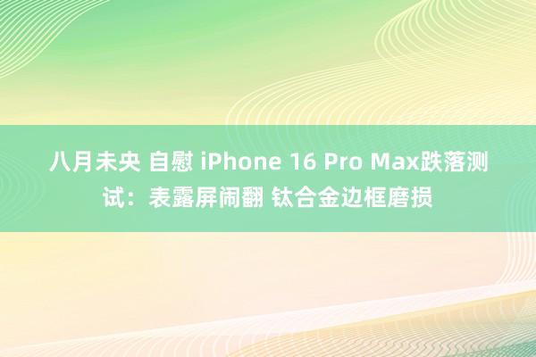 八月未央 自慰 iPhone 16 Pro Max跌落测试：