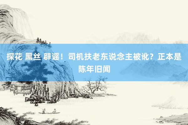 探花 黑丝 辟谣！司机扶老东说念主被讹？正本是陈年旧闻